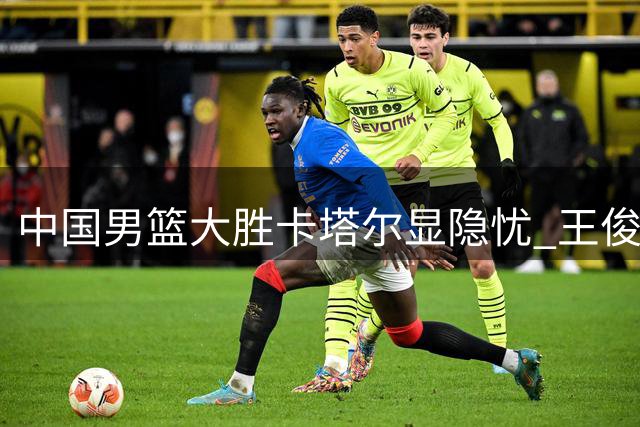 中国男篮大胜卡塔尔显隐忧 王俊杰庞峥麟状态低迷引关注