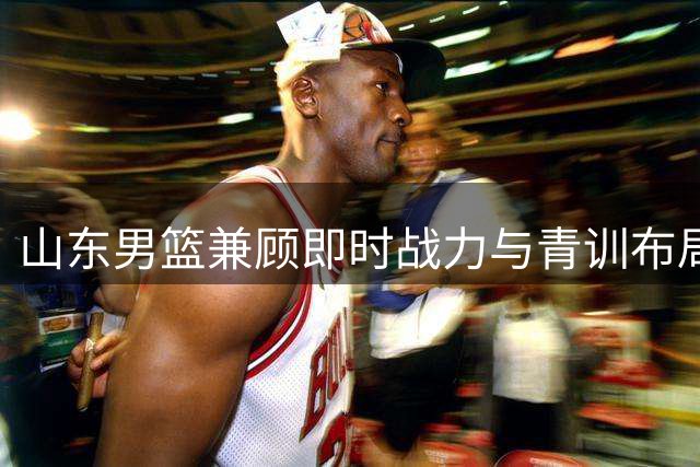 山东男篮兼顾即时战力与青训布局 队伍年轻化成效显著